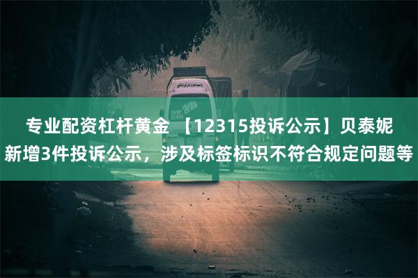 专业配资杠杆黄金 【12315投诉公示】贝泰妮新增3件投诉公示，涉及标签标识不符合规定问题等