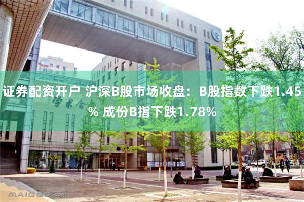 证券配资开户 沪深B股市场收盘：B股指数下跌1.45% 成份B指下跌1.78%