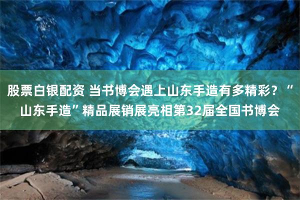 股票白银配资 当书博会遇上山东手造有多精彩？“山东手造”精品展销展亮相第32届全国书博会