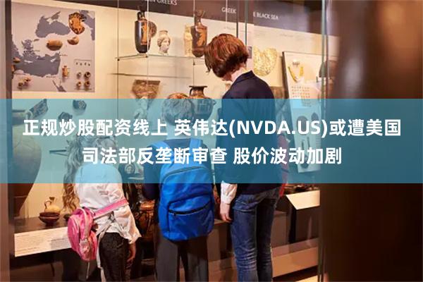 正规炒股配资线上 英伟达(NVDA.US)或遭美国司法部反垄断审查 股价波动加剧