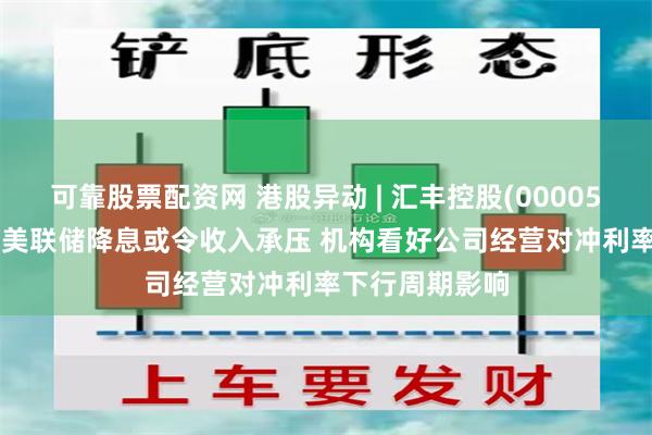 可靠股票配资网 港股异动 | 汇丰控股(00005)早盘跌超4% 美联储降息或令收入承压 机构看好公司经营对冲利率下行周期影响