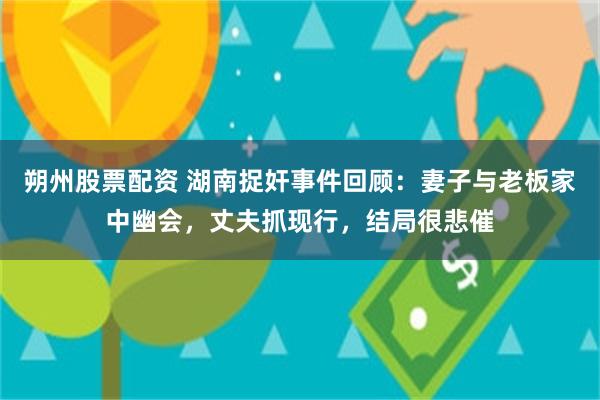 朔州股票配资 湖南捉奸事件回顾：妻子与老板家中幽会，丈夫抓现行，结局很悲催