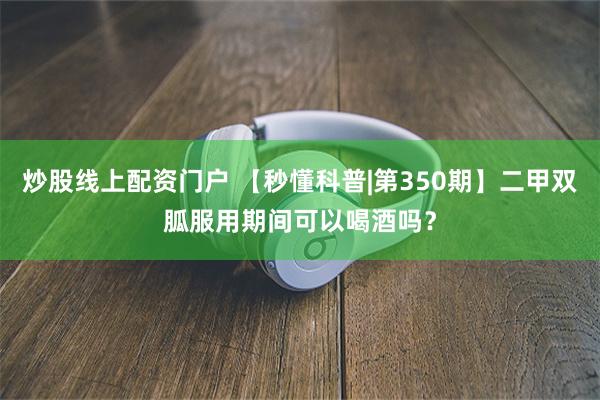 炒股线上配资门户 【秒懂科普|第350期】二甲双胍服用期间可以喝酒吗？