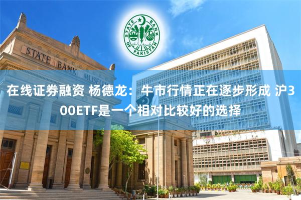 在线证劵融资 杨德龙：牛市行情正在逐步形成 沪300ETF是一个相对比较好的选择