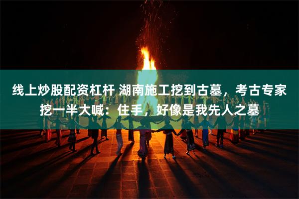 线上炒股配资杠杆 湖南施工挖到古墓，考古专家挖一半大喊：住手，好像是我先人之墓