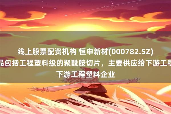 线上股票配资机构 恒申新材(000782.SZ)：主要产品包括工程塑料级的聚酰胺切片，主要供应给下游工程塑料企业