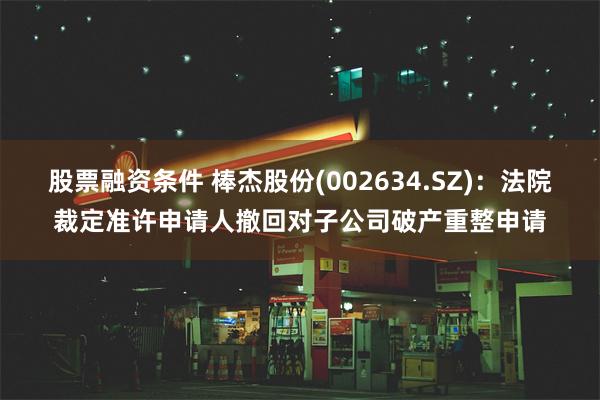 股票融资条件 棒杰股份(002634.SZ)：法院裁定准许申请人撤回对子公司破产重整申请