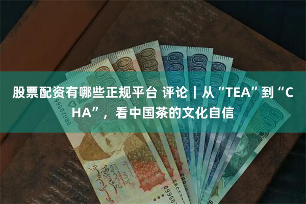 股票配资有哪些正规平台 评论｜从“TEA”到“CHA”，看中国茶的文化自信