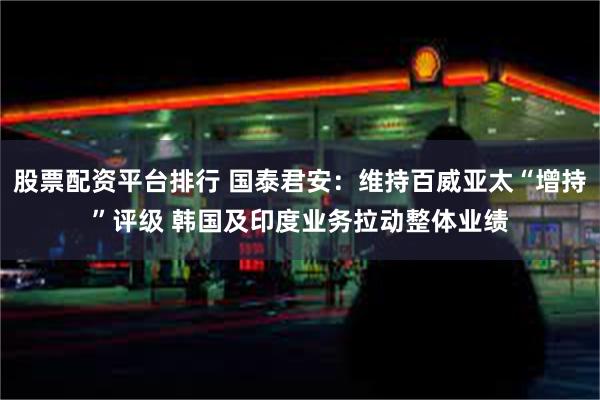 股票配资平台排行 国泰君安：维持百威亚太“增持”评级 韩国及印度业务拉动整体业绩