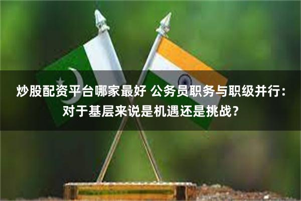 炒股配资平台哪家最好 公务员职务与职级并行：对于基层来说是机遇还是挑战？