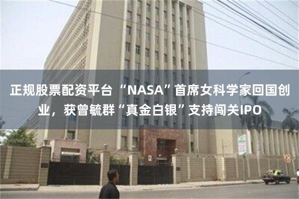 正规股票配资平台 “NASA”首席女科学家回国创业，获曾毓群“真金白银”支持闯关IPO