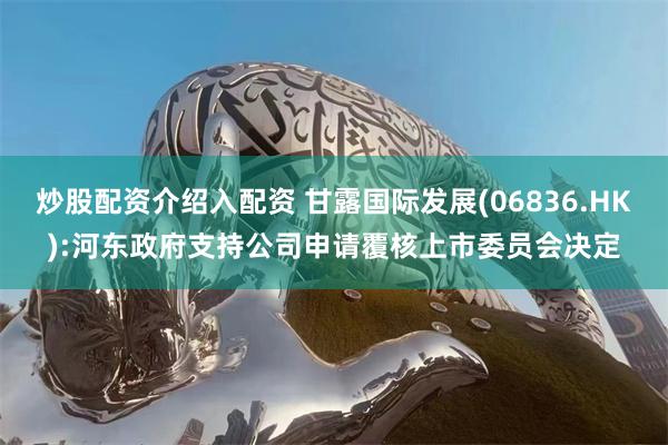 炒股配资介绍入配资 甘露国际发展(06836.HK):河东政府支持公司申请覆核上市委员会决定