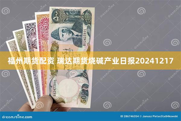 福州期货配资 瑞达期货烧碱产业日报20241217