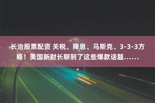 长治股票配资 关税、降息、马斯克、3-3-3方略！美国新财长聊到了这些爆款话题……