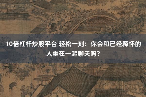 10倍杠杆炒股平台 轻松一刻：你会和已经释怀的人坐在一起聊天吗？