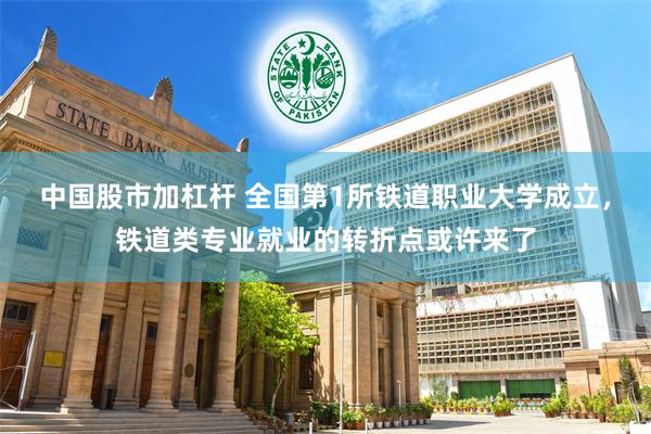 中国股市加杠杆 全国第1所铁道职业大学成立，铁道类专业就业的转折点或许来了