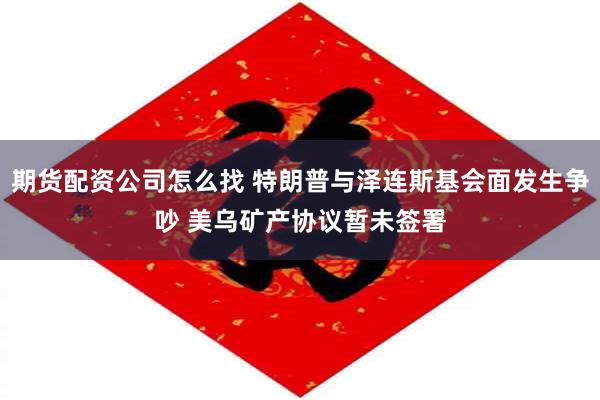 期货配资公司怎么找 特朗普与泽连斯基会面发生争吵 美乌矿产协议暂未签署